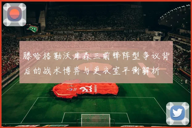滕哈格勒沃库森三前锋阵型争议背后的战术博弈与更衣室平衡解析