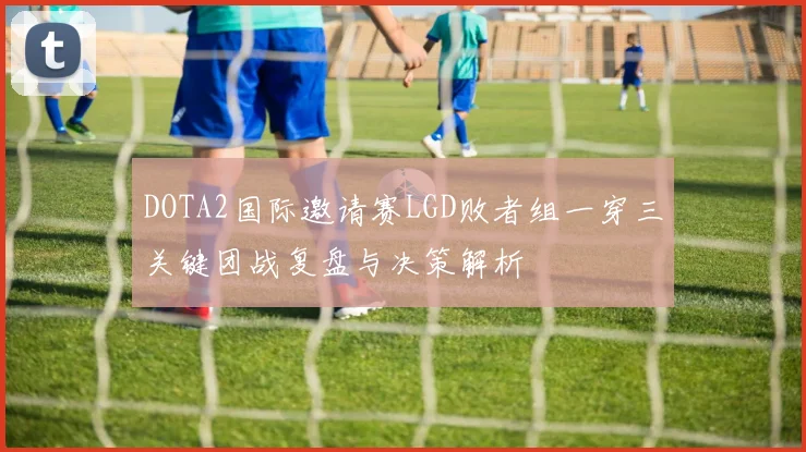 DOTA2国际邀请赛LGD败者组一穿三关键团战复盘与决策解析