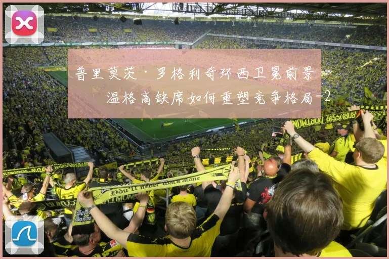 普里莫茨·罗格利奇环西卫冕前景:温格高缺席如何重塑竞争格局