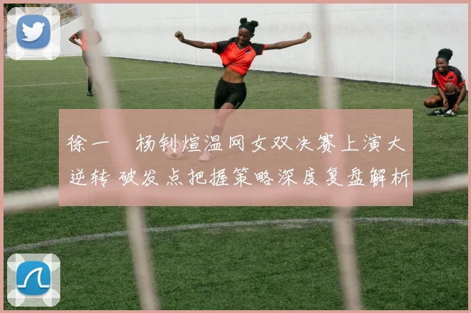 徐一璠杨钊煊温网女双决赛上演大逆转 破发点把握策略深度复盘解析