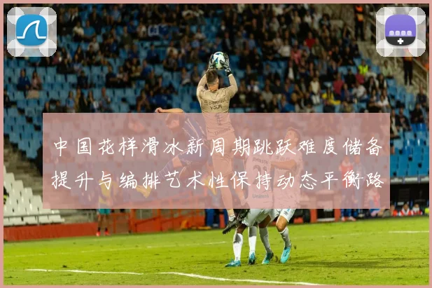 中国花样滑冰新周期跳跃难度储备提升与编排艺术性保持动态平衡路径研究