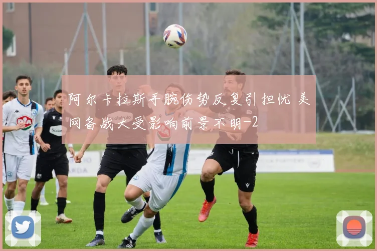 阿尔卡拉斯手腕伤势反复引担忧 美网备战大受影响前景不明