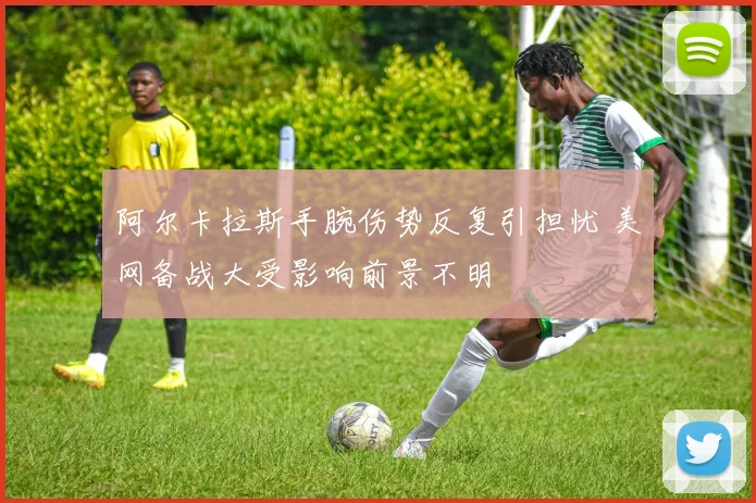 阿尔卡拉斯手腕伤势反复引担忧 美网备战大受影响前景不明