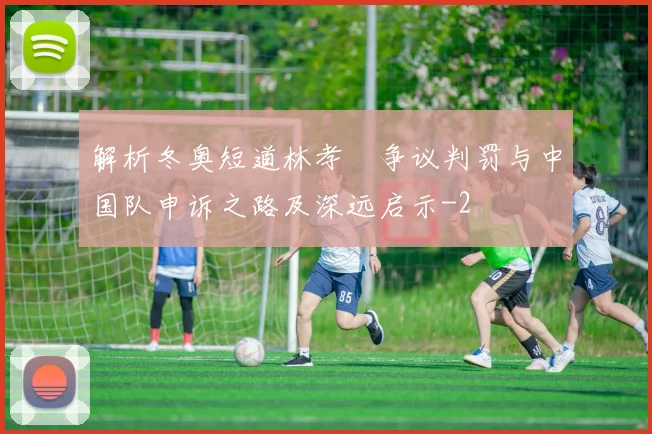 解析冬奥短道林孝埈争议判罚与中国队申诉之路及深远启示