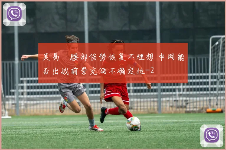 吴易昺腰部伤势恢复不理想 中网能否出战前景充满不确定性