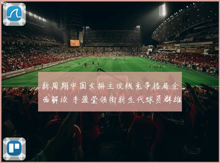 新周期中国女排主攻线竞争格局全面解读 李盈莹领衔新生代球员群雄争辉
