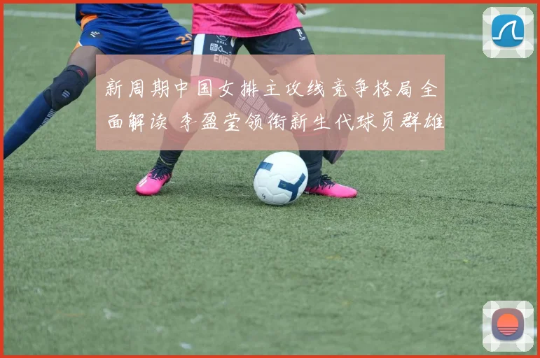 新周期中国女排主攻线竞争格局全面解读 李盈莹领衔新生代球员群雄争辉