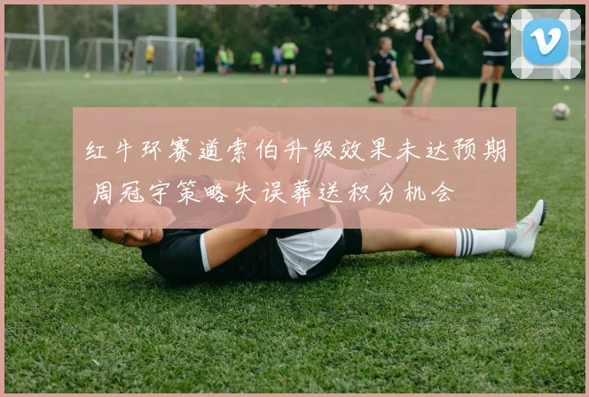 红牛环赛道索伯升级效果未达预期 周冠宇策略失误葬送积分机会