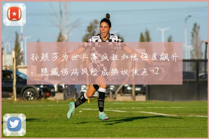 孙颖莎为世乒赛疯狂加练强度飙升,隐藏伤病风险成热议焦点