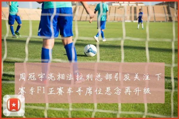周冠宇亮相法拉利总部引发关注 下赛季F1正赛车手席位悬念再升级