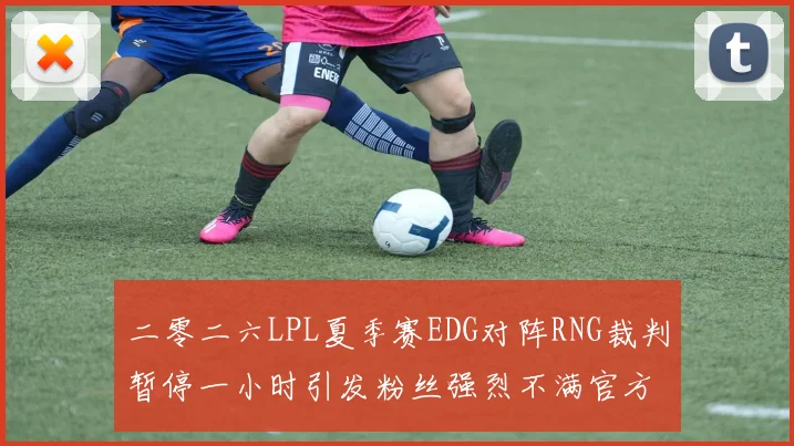 二零二六LPL夏季赛EDG对阵RNG裁判暂停一小时引发粉丝强烈不满官方回应