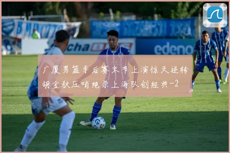 广厦男篮季后赛末节上演惊天逆转胡金秋压哨绝杀上海队创经典