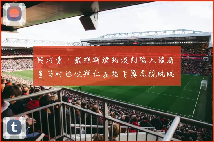 阿方索·戴维斯续约谈判陷入僵局 皇马对这位拜仁左路飞翼虎视眈眈