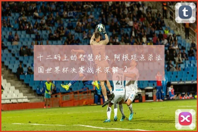 十二码上的智慧对决 阿根廷点杀法国世界杯决赛战术深解