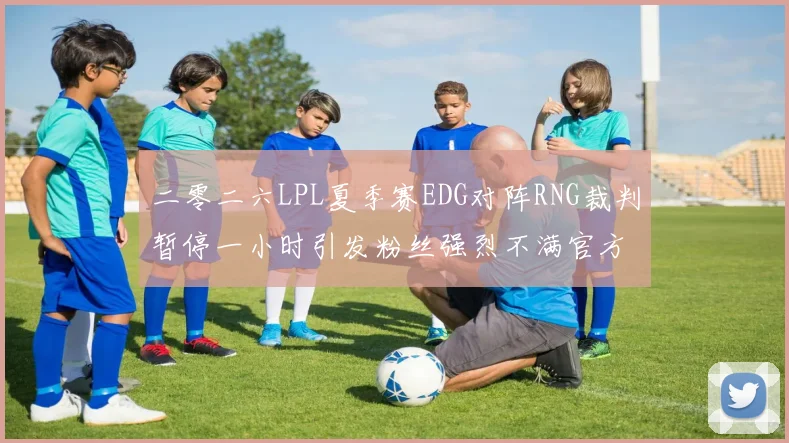 二零二六LPL夏季赛EDG对阵RNG裁判暂停一小时引发粉丝强烈不满官方回应