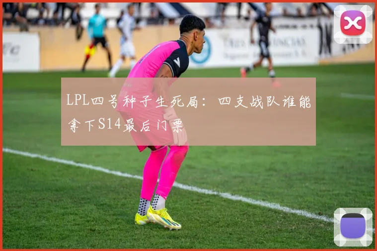 LPL四号种子生死局：四支战队谁能拿下S14最后门票