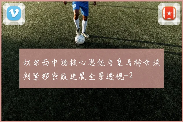 切尔西中场核心恩佐与皇马转会谈判紧锣密鼓进展全景透视