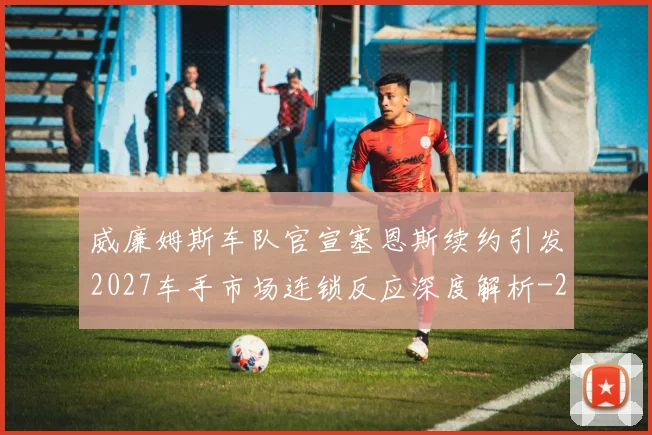 威廉姆斯车队官宣塞恩斯续约引发2027车手市场连锁反应深度解析