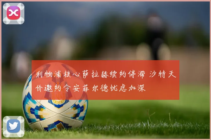 利物浦核心萨拉赫续约停滞 沙特天价邀约令安菲尔德忧虑加深