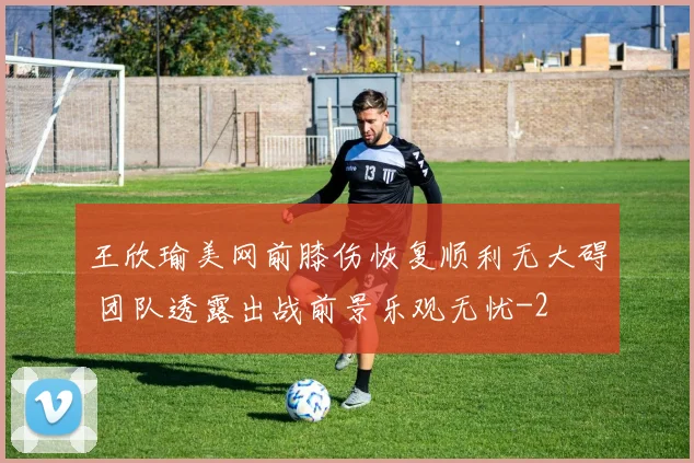 王欣瑜美网前膝伤恢复顺利无大碍 团队透露出战前景乐观无忧