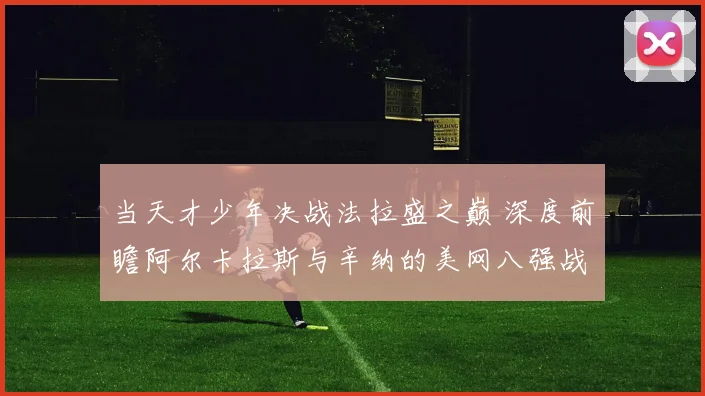 当天才少年决战法拉盛之巅 深度前瞻阿尔卡拉斯与辛纳的美网八强战