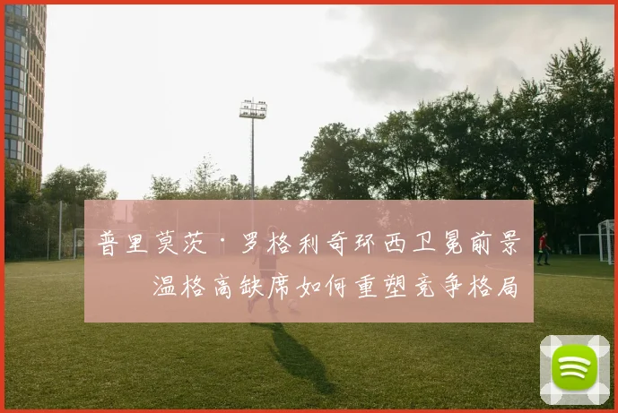 普里莫茨·罗格利奇环西卫冕前景：温格高缺席如何重塑竞争格局