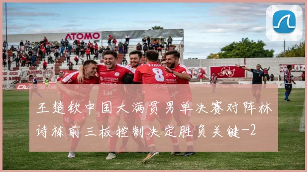 王楚钦中国大满贯男单决赛对阵林诗栋前三板控制决定胜负关键