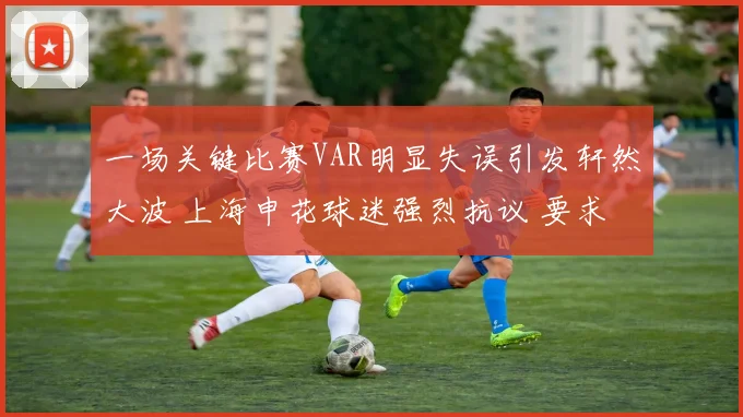 一场关键比赛VAR明显失误引发轩然大波 上海申花球迷强烈抗议 要求足协给说法并展开调查