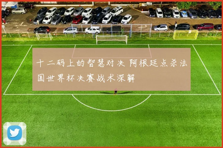 十二码上的智慧对决 阿根廷点杀法国世界杯决赛战术深解