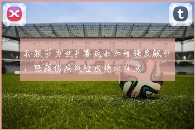 孙颖莎为世乒赛疯狂加练强度飙升，隐藏伤病风险成热议焦点