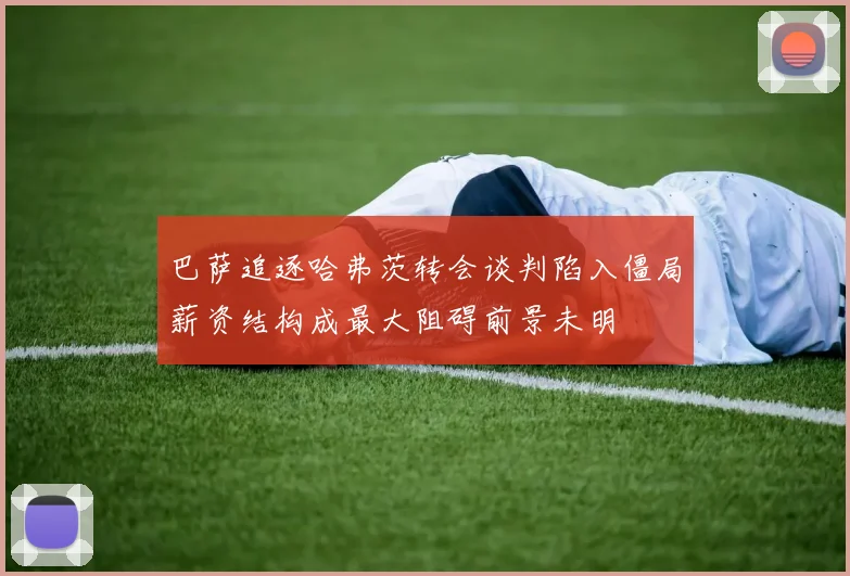 巴萨追逐哈弗茨转会谈判陷入僵局薪资结构成最大阻碍前景未明