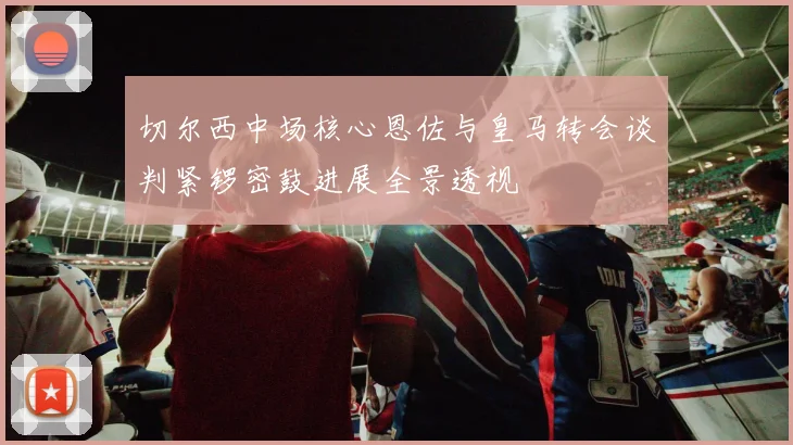 切尔西中场核心恩佐与皇马转会谈判紧锣密鼓进展全景透视