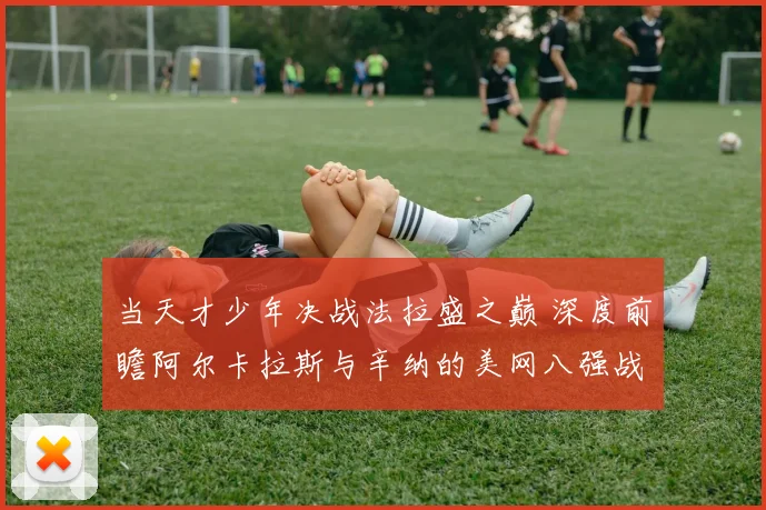 当天才少年决战法拉盛之巅 深度前瞻阿尔卡拉斯与辛纳的美网八强战