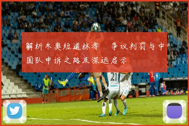 解析冬奥短道林孝埈争议判罚与中国队申诉之路及深远启示