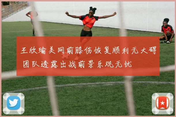 王欣瑜美网前膝伤恢复顺利无大碍 团队透露出战前景乐观无忧