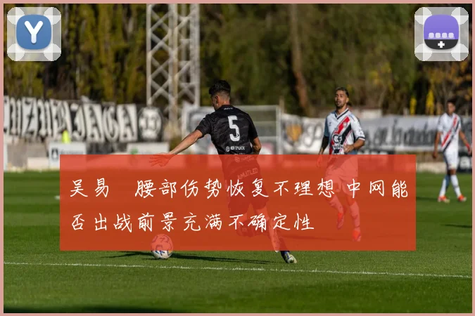 吴易昺腰部伤势恢复不理想 中网能否出战前景充满不确定性