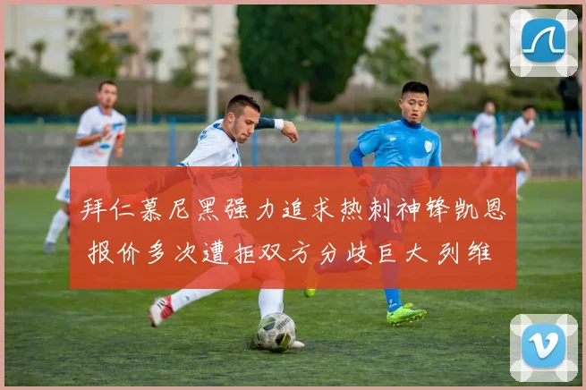 拜仁慕尼黑强力追求热刺神锋凯恩 报价多次遭拒双方分歧巨大 列维谈判内幕深度解析
