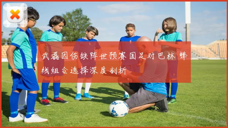 武磊因伤缺阵世预赛国足对巴林 锋线组合选择深度剖析