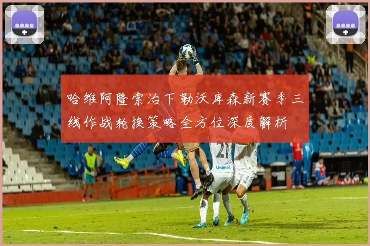 哈维阿隆索治下勒沃库森新赛季三线作战轮换策略全方位深度解析