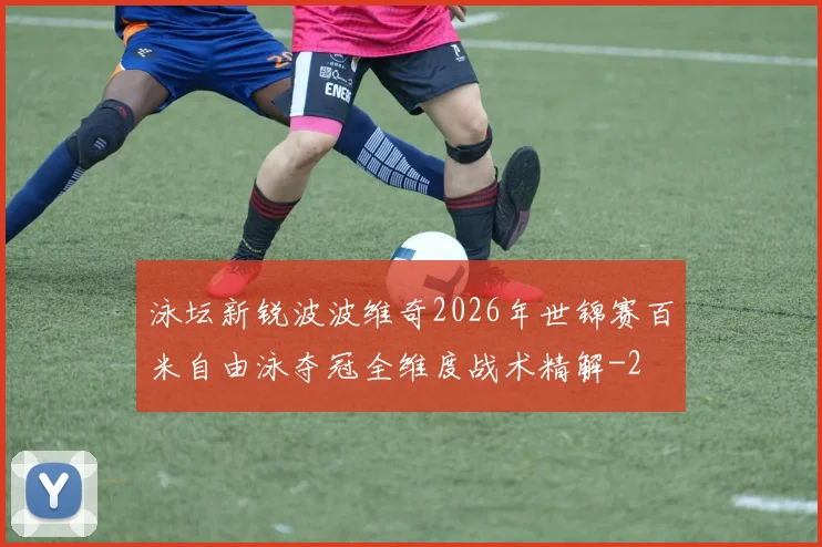 泳坛新锐波波维奇2026年世锦赛百米自由泳夺冠全维度战术精解