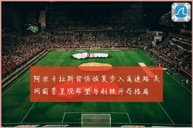 阿尔卡拉斯背伤恢复步入高速路 美网前景呈现希望与荆棘并存格局