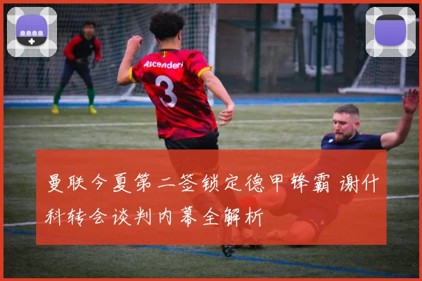 曼联今夏第二签锁定德甲锋霸 谢什科转会谈判内幕全解析