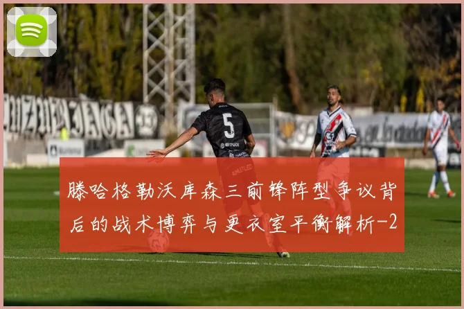 滕哈格勒沃库森三前锋阵型争议背后的战术博弈与更衣室平衡解析