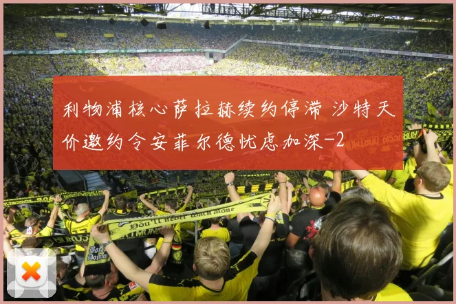 利物浦核心萨拉赫续约停滞 沙特天价邀约令安菲尔德忧虑加深