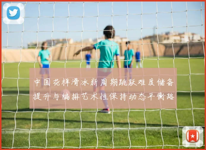 中国花样滑冰新周期跳跃难度储备提升与编排艺术性保持动态平衡路径研究